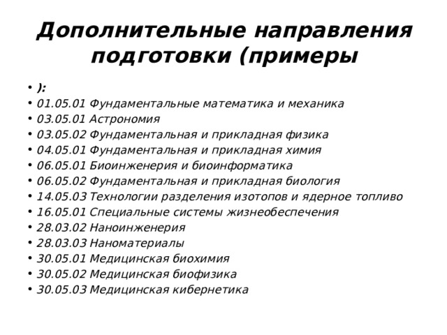 Дополнительные направления подготовки (примеры ): 01.05.01 Фундаментальные математика и механика 03.05.01 Астрономия 03.05.02 Фундаментальная и прикладная физика 04.05.01 Фундаментальная и прикладная химия 06.05.01 Биоинженерия и биоинформатика 06.05.02 Фундаментальная и прикладная биология 14.05.03 Технологии разделения изотопов и ядерное топливо 16.05.01 Специальные системы жизнеобеспечения 28.03.02 Наноинженерия 28.03.03 Наноматериалы 30.05.01 Медицинская биохимия 30.05.02 Медицинская биофизика 30.05.03 Медицинская кибернетика 