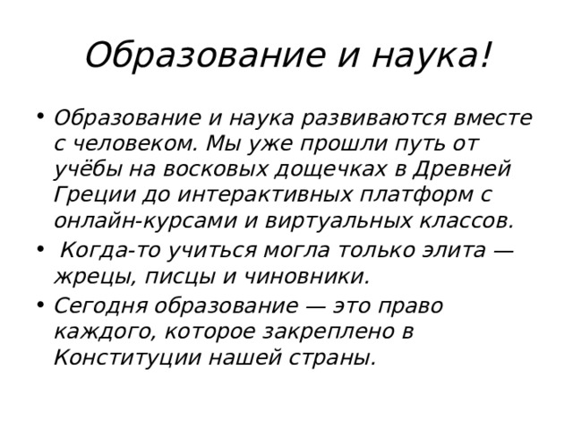Образование и наука! Образование и наука развиваются вместе с человеком. Мы уже прошли путь от учёбы на восковых дощечках в Древней Греции до интерактивных платформ с онлайн-курсами и виртуальных классов.  Когда-то учиться могла только элита — жрецы, писцы и чиновники. Сегодня образование — это право каждого, которое закреплено в Конституции нашей страны. 