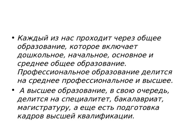 Каждый из нас проходит через общее образование, которое включает дошкольное, начальное, основное и среднее общее образование. Профессиональное образование делится на среднее профессиональное и высшее.  А высшее образование, в свою очередь, делится на специалитет, бакалавриат, магистратуру, а еще есть подготовка кадров высшей квалификации. 