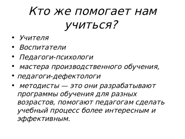 Кто же помогает нам учиться?  Учителя  Воспитатели  Педагоги-психологи  мастера производственного обучения, педагоги-дефектологи  методисты — это они разрабатывают программы обучения для разных возрастов, помогают педагогам сделать учебный процесс более интересным и эффективным. 