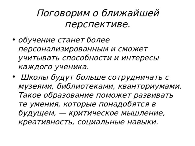 Поговорим о ближайшей перспективе. обучение станет более персонализированным и сможет учитывать способности и интересы каждого ученика.  Школы будут больше сотрудничать с музеями, библиотеками, кванториумами. Такое образование поможет развивать те умения, которые понадобятся в будущем, — критическое мышление, креативность, социальные навыки.   