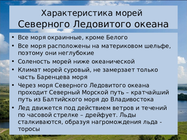 Характеристика морей   Северного Ледовитого океана Все моря окраинные, кроме Белого Все моря расположены на материковом шельфе, поэтому они неглубокие Соленость морей ниже океанической Климат морей суровый, не замерзает только часть Баренцева моря Через моря Северного Ледовитого океана проходит Северный Морской путь – кратчайший путь из Балтийского моря до Владивостока Лед движется под действием ветров и течений по часовой стрелке – дрейфует. Льды сталкиваются, образуя нагромождения льда - торосы 