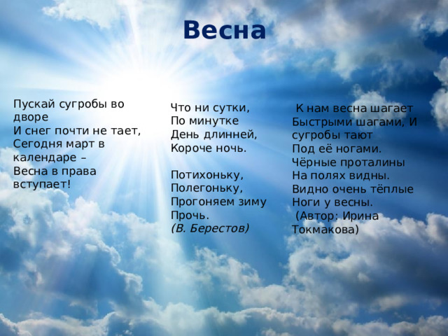 Весна Пускай сугробы во дворе  И снег почти не тает,  Сегодня март в календаре   –  Весна в права вступает!    Что ни сутки, По минутке День длинней, Короче ночь.   Потихоньку, Полегоньку, Прогоняем зиму Прочь. (В. Берестов)  К нам весна шагает Быстрыми шагами, И сугробы тают Под её ногами. Чёрные проталины На полях видны. Видно очень тёплые Ноги у весны.  (Автор: Ирина Токмакова)      