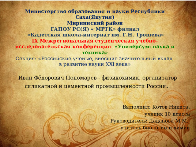 Министерство образования и науки Республики Саха(Якутия) Мирнинский район ГАПОУ РС(Я) « МРТК» филиал  «Кадетская школа-интернат им. Г.Н. Трошева»  IX Межрегиональная студенческая учебно-исследовательская конференция  «Универсум: наука и техника»  Секция: «Российские ученые, внесшие значительный вклад в развитие науки XXI века»   Иван Фёдорович Пономарев - физикохимик, организатор силикатной и цементной промышленности России .   Выполнил: Котов Никита,  ученик 10 класса Руководитель: Даданова М.М. учитель биологии и химии 