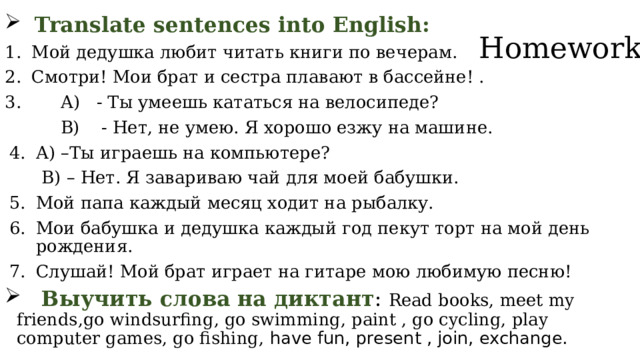  Translate sentences into English: Мой дедушка любит читать книги по вечерам. Смотри! Мои брат и сестра плавают в бассейне! .  А) - Ты умеешь кататься на велосипеде?  В) - Нет, не умею. Я хорошо езжу на машине. А) –Ты играешь на компьютере?  В) – Нет. Я завариваю чай для моей бабушки. Мой папа каждый месяц ходит на рыбалку. Мои бабушка и дедушка каждый год пекут торт на мой день рождения. Слушай! Мой брат играет на гитаре мою любимую песню!  Выучить слова на диктант : Read books, meet my friends,go windsurfing, go swimming, paint , go cycling, play computer games, go fishing, have fun, present , join, exchange. Homework    