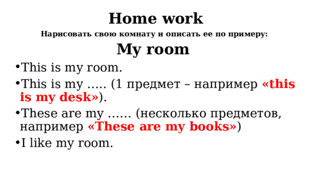 Home work Нарисовать свою комнату и описать ее по примеру: My room This is my room. This is my ….. (1 предмет – например «this is my desk» ). These are my …… (несколько предметов, например «These are my books» ) I like my room. 