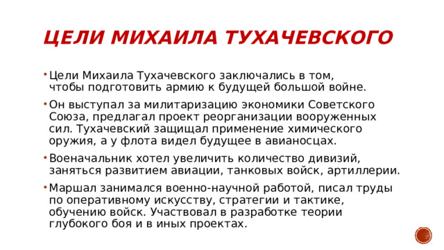 Цели Михаила Тухачевского   Цели Михаила Тухачевского заключались в том, чтобы подготовить армию к будущей большой войне. Он выступал за милитаризацию экономики Советского Союза, предлагал проект реорганизации вооруженных сил. Тухачевский защищал применение химического оружия, а у флота видел будущее в авианосцах. Военачальник хотел увеличить количество дивизий, заняться развитием авиации, танковых войск, артиллерии. Маршал занимался военно-научной работой, писал труды по оперативному искусству, стратегии и тактике, обучению войск. Участвовал в разработке теории глубокого боя и в иных проектах. 