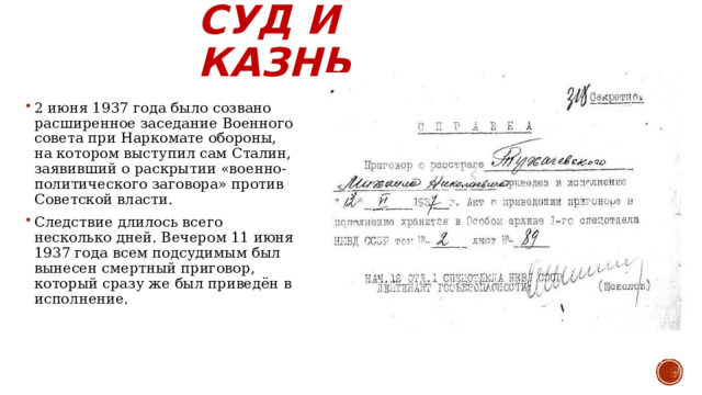 Суд и казнь 2 июня 1937 года было созвано расширенное заседание Военного совета при Наркомате обороны, на котором выступил сам Сталин, заявивший о раскрытии «военно-политического заговора» против Советской власти. Следствие длилось всего несколько дней. Вечером 11 июня 1937 года всем подсудимым был вынесен смертный приговор, который сразу же был приведён в исполнение.  