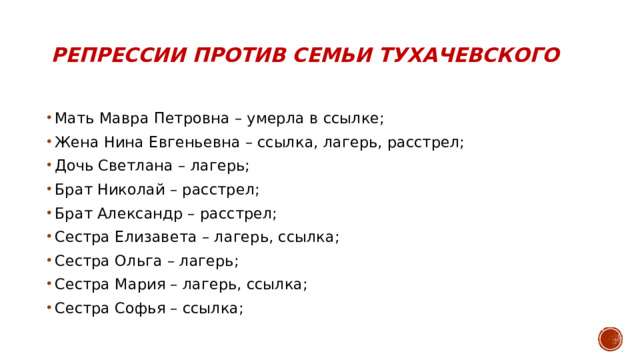 Репрессии против семьи тухачевского Мать Мавра Петровна – умерла в ссылке; Жена Нина Евгеньевна – ссылка, лагерь, расстрел; Дочь Светлана – лагерь; Брат Николай – расстрел; Брат Александр – расстрел; Сестра Елизавета – лагерь, ссылка; Сестра Ольга – лагерь; Сестра Мария – лагерь, ссылка; Сестра Софья – ссылка; 