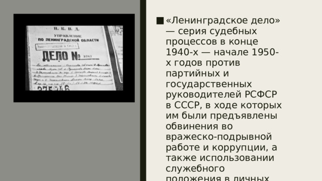 «Ленинградское дело» — серия судебных процессов в конце 1940-х — начале 1950-х годов против партийных и государственных руководителей РСФСР в СССР, в ходе которых им были предъявлены обвинения во вражеско-подрывной работе и коррупции, а также использовании служебного положения в личных корыстных целях 