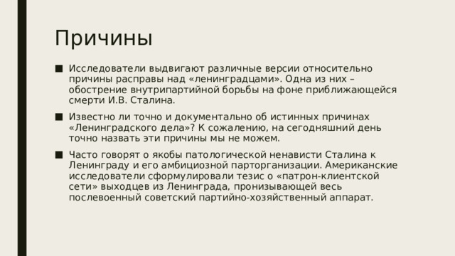 Причины Исследователи выдвигают различные версии относительно причины расправы над «ленинградцами». Одна из них – обострение внутрипартийной борьбы на фоне приближающейся смерти И.В. Сталина. Известно ли точно и документально об истинных причинах «Ленинградского дела»? К сожалению, на сегодняшний день точно назвать эти причины мы не можем. Часто говорят о якобы патологической ненависти Сталина к Ленинграду и его амбициозной парторганизации. Американские исследователи сформулировали тезис о «патрон-клиентской сети» выходцев из Ленинграда, пронизывающей весь послевоенный советский партийно-хозяйственный аппарат. 