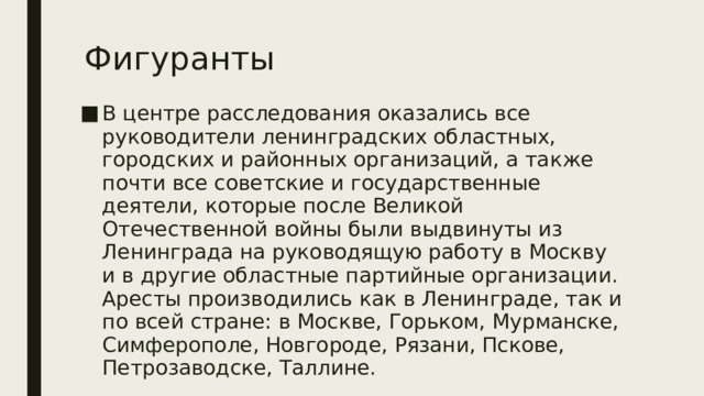 Фигуранты В центре расследования оказались все руководители ленинградских областных, городских и районных организаций, а также почти все советские и государственные деятели, которые после Великой Отечественной войны были выдвинуты из Ленинграда на руководящую работу в Москву и в другие областные партийные организации. Аресты производились как в Ленинграде, так и по всей стране: в Москве, Горьком, Мурманске, Симферополе, Новгороде, Рязани, Пскове, Петрозаводске, Таллине. 