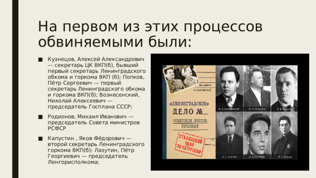 На первом из этих процессов обвиняемыми были: Кузнецов, Алексей Александрович — секретарь ЦК ВКП(б), бывший первый секретарь Ленинградского обкома и горкома ВКП (б); Попков, Пётр Сергеевич — первый секретарь Ленинградского обкома и горкома ВКП(б); Вознесенский, Николай Алексеевич — председатель Госплана СССР; Родионов, Михаил Иванович — председатель Совета министров РСФСР Капустин , Яков Фёдорович — второй секретарь Ленинградского горкома ВКП(б); Лазутин, Пётр Георгиевич — председатель Ленгорисполкома; 