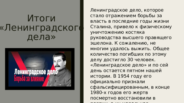 Итоги  «Ленинградского дела» Ленинградское дело, которое стало отражением борьбы за власть в последние годы жизни Сталина, привело к физическому уничтожению костяка руководства высшего правящего эшелона. К сожалению, не многим удалось выжить. Общее количество погибших по этому делу достигло 30 человек. «Ленинградское дело» и по сей день остается пятном нашей истории. В 1954 году его официально признали сфальсифицированным, в конце 1980-х годов его жертв посмертно восстановили в партии, а их моральная реабилитация не завершена до сих пор. 