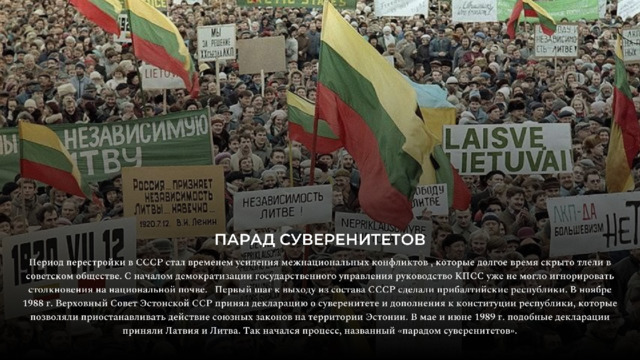 ПАРАД  СУВЕРЕНИТЕТОВ Период  перестройки  в  СССР  стал  временем  усиления  межнациональных  конфликтов  ,  которые  долгое  время  скрыто  тлели  в советском  обществе.  С  началом  демократизации  государственного  управления  руководство  КПСС  уже  не  могло  игнорировать столкновения  на  национальной  почве.  Первый  шаг  к  выходу  из  состава  СССР  сделали  прибалтийские  республики.  В  ноябре 1988  г.  Верховный  Совет  Эстонской  ССР  принял  декларацию  о  суверенитете  и  дополнения  к  конституции  республики,  которые позволяли  приостанавливать  действие  союзных  законов  на  территории  Эстонии.  В  мае  и  июне  1989  г.  подобные  декларации приняли  Латвия  и  Литва.  Так  начался  процесс,  названный  «парадом  суверенитетов». 