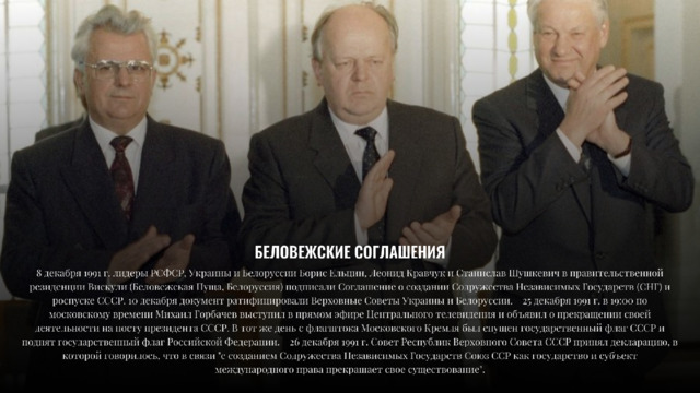 БЕЛОВЕЖСКИЕ  СОГЛАШЕНИЯ 8  декабря  1551  г.  лидеры  РСФСР,  Украины  и  Белоруссии  Борис  Ельцин,  Леонид  Кравчук  и  Станислав  Шушкевич  в  правительственной резиденции  Вискули  (Беловежская  Пуща,  Белоруссия)  подписали  Соглашение  о  создании  Содружества  Независимых  Государств  (СНГ)  и роспуске  СССР.  10  декабря  документ  ратифицировали  Верховные  Советы  Украины  и  Белоруссии.  25  декабря  1551  г.  в  15:00  по московскому  времени  Михаил  Горбачев  выступил  в  прямом  эфире  Центрального  телевидения  и  объявил  о  прекращении  своей деятельности  на  посту  президента  СССР.  В  тот  же  день  с  флагштока  Московского  Кремля  был  спущен  государственный  флаг  СССР  и поднят  государственный  флаг  Российской  Федерации.  26  декабря  1551  г.  Совет  Республик  Верховного  Совета  СССР  принял  декларацию,  в которой  говорилось,  что  в  связи  