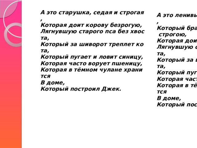   А это старушка, седая и строгая,  Которая доит корову безрогую,  Лягнувшую старого пса без хвоста,  Который за шиворот треплет кота,  Который пугает и ловит синицу,  Которая часто ворует пшеницу,  Которая в тёмном чулане хранится  В доме,  Который построил Джек.   А это ленивый и толстый пастух,  Который бранится с коровницей строгою,  Которая доит корову безрогую,  Лягнувшую старого пса без хвоста,  Который за шиворот треплет кота,  Который пугает и ловит синицу,  Которая часто ворует пшеницу,  Которая в тёмном чулане хранится  В доме,  Который построил Джек.   