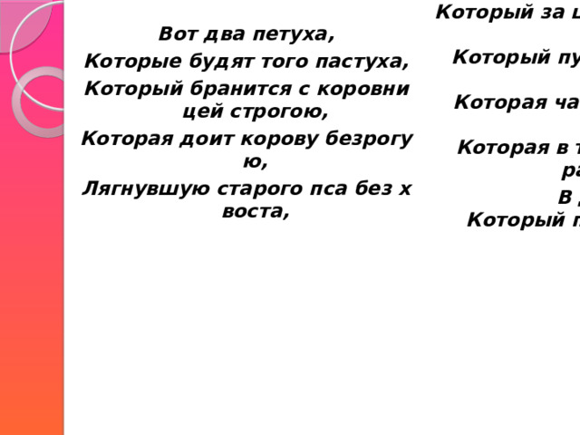    Вот два петуха, Который за шиворот треплет кота,  Который пугает и ловит синицу,  Которая часто ворует пшеницу,  Которая в тёмном чулане хранится В доме,  Который построил Джек. Которые будят того пастуха, Который бранится с коровницей строгою,     Которая доит корову безрогую, Лягнувшую старого пса без хвоста, 
