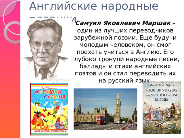 Английские народные песенки    Самуил Яковлевич Маршак – один из лучших переводчиков зарубежной поэзии. Еще будучи молодым человеком, он смог поехать учиться в Англию. Его глубоко тронули народные песни, баллады и стихи английских поэтов и он стал переводить их на русский язык. 