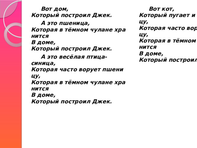   Вот дом,  Который построил Джек.   А это пшеница,  Которая в тёмном чулане хранится  В доме,  Который построил Джек.   Вот кот,  Который пугает и ловит синицу,  Которая часто ворует пшеницу,  Которая в тёмном чулане хранится  В доме,  Который построил Джек.     А это весёлая птица-синица,  Которая часто ворует пшеницу,  Которая в тёмном чулане хранится  В доме,  Который построил Джек. 