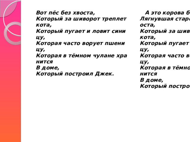  Вот пёс без хвоста,  Который за шиворот треплет кота,  Который пугает и ловит синицу,  Которая часто ворует пшеницу,  Которая в тёмном чулане хранится  В доме,  Который построил Джек.   А это корова безрогая,  Лягнувшая старого пса без хвоста,  Который за шиворот треплет кота,  Который пугает и ловит синицу,  Которая часто ворует пшеницу,  Которая в тёмном чулане хранится  В доме,  Который построил Джек.    