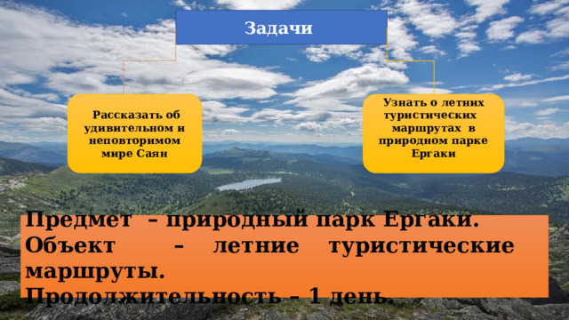 Задачи   Рассказать об удивительном и неповторимом мире Саян Узнать о летних туристических маршрутах в природном парке Ергаки  Предмет – природный парк Ергаки. Объект – летние туристические маршруты. Продолжительность – 1 день. 