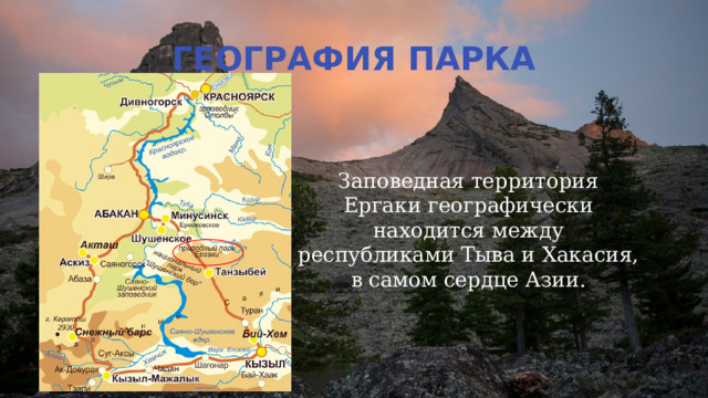 ГЕОГРАФИЯ ПАРКА Заповедная территория Ергаки географически находится между республиками Тыва и Хакасия, в самом сердце Азии. 