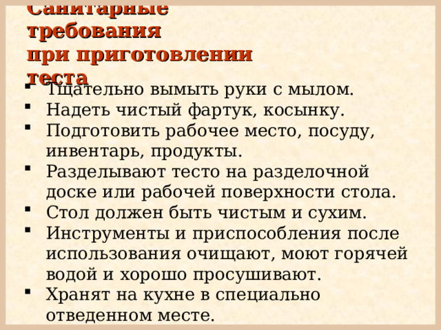 Санитарные требования  при приготовлении теста Тщательно вымыть руки с мылом. Надеть чистый фартук, косынку. Подготовить рабочее место, посуду, инвентарь, продукты. Разделывают тесто на разделочной доске или рабочей поверхности стола. Стол должен быть чистым и сухим. Инструменты и приспособления после использования очищают, моют горячей водой и хорошо просушивают. Хранят на кухне в специально отведенном месте.  