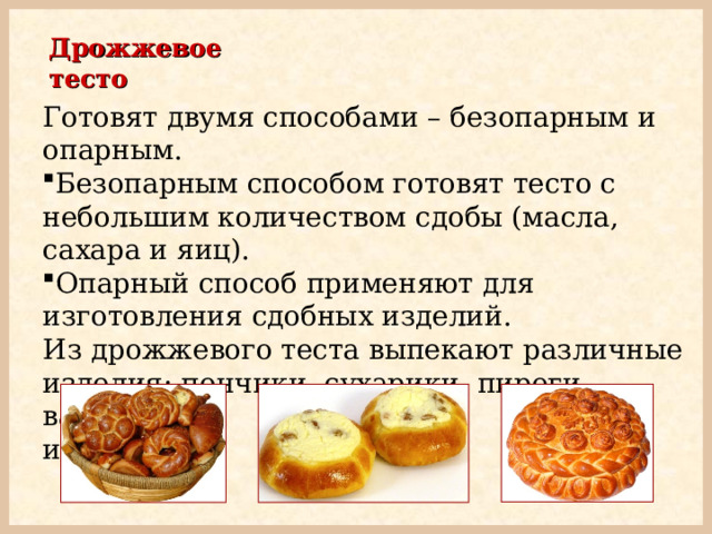 Дрожжевое тесто Готовят двумя способами – безопарным и опарным. Безопарным способом готовят тесто с небольшим количеством сдобы (масла, сахара и яиц). Опарный способ применяют для изготовления сдобных изделий.  Из дрожжевого теста выпекают различные изделия: пончики, сухарики, пироги, ватрушки  и т.д. 