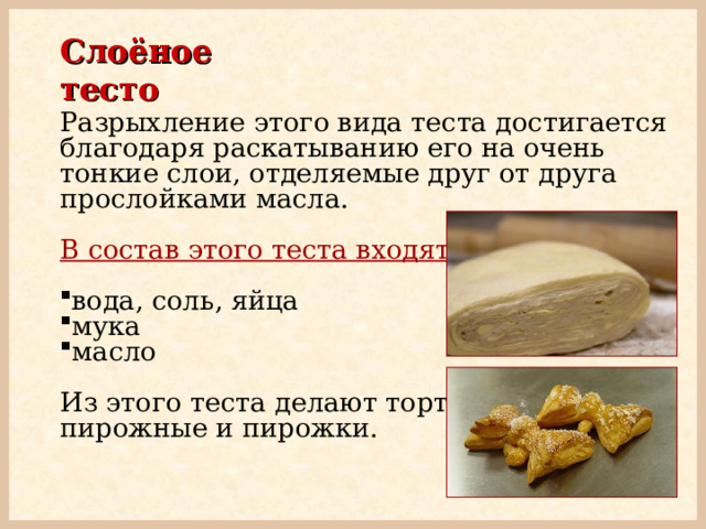 Слоёное тесто Разрыхление этого вида теста достигается благодаря раскатыванию его на очень тонкие слои, отделяемые друг от друга прослойками масла.  В состав этого теста входят:  вода, соль, яйца мука масло Из этого теста делают торты, пирожные и пирожки. 
