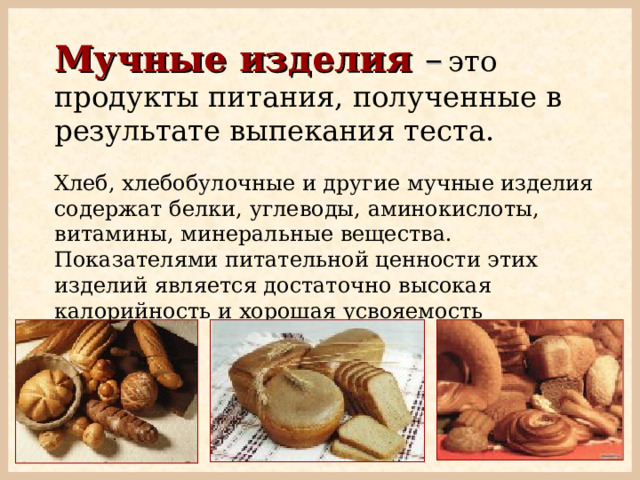 Мучные изделия  –  это продукты питания, полученные в результате выпекания теста. Хлеб, хлебобулочные и другие мучные изделия содержат белки, углеводы, аминокислоты, витамины, минеральные вещества. Показателями питательной ценности этих изделий является достаточно высокая калорийность и хорошая усвояемость организмом. 