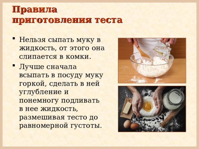 Правила приготовления теста Нельзя сыпать муку в жидкость, от этого она слипается в комки. Лучше сначала всыпать в посуду муку горкой, сделать в ней углубление и понемногу подливать в нее жидкость, размешивая тесто до равномерной густоты. 