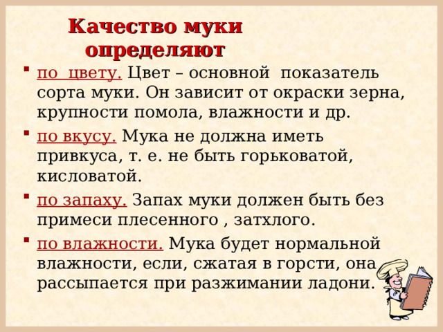 Качество муки определяют по цвету.  Цвет – основной показатель сорта муки. Он зависит от окраски зерна, крупности помола, влажности и др. по вкусу.  Мука не должна иметь привкуса, т. е. не быть горьковатой, кисловатой.  по запаху. Запах муки должен быть без примеси плесенного , затхлого. по влажности.  Мука будет нормальной влажности, если, сжатая в горсти, она рассыпается при разжимании ладони. 