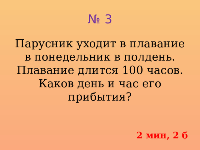 № 3 Парусник уходит в плавание в понедельник в полдень. Плавание длится 100 часов. Каков день и час его прибытия?   2 мин, 2 б 