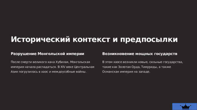  Исторический контекст и предпосылки Разрушение Монгольской империи Возникновение мощных государств После смерти великого хана Хубилая, Монгольская империя начала распадаться. В XIV веке Центральная Азия погрузилась в хаос и междоусобные войны. В этом хаосе возникли новые, сильные государства, такие как Золотая Орда, Тимуриды, а также Османская империя на западе. 