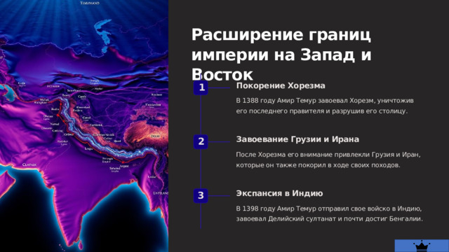  Расширение границ империи на Запад и Восток Покорение Хорезма 1 В 1388 году Амир Темур завоевал Хорезм, уничтожив его последнего правителя и разрушив его столицу. Завоевание Грузии и Ирана 2 После Хорезма его внимание привлекли Грузия и Иран, которые он также покорил в ходе своих походов. Экспансия в Индию 3 В 1398 году Амир Темур отправил свое войско в Индию, завоевал Делийский султанат и почти достиг Бенгалии. 