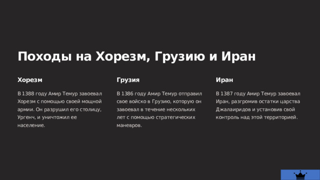  Походы на Хорезм, Грузию и Иран Хорезм Грузия Иран В 1388 году Амир Темур завоевал Хорезм с помощью своей мощной армии. Он разрушил его столицу, Ургенч, и уничтожил ее население. В 1386 году Амир Темур отправил свое войско в Грузию, которую он завоевал в течение нескольких лет с помощью стратегических маневров. В 1387 году Амир Темур завоевал Иран, разгромив остатки царства Джалаиридов и установив свой контроль над этой территорией. 
