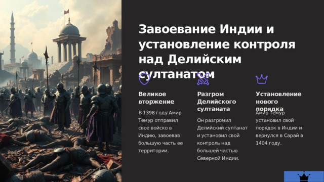  Завоевание Индии и установление контроля над Делийским султанатом Великое вторжение Разгром Делийского султаната Установление нового порядка В 1398 году Амир Темур отправил свое войско в Индию, завоевав большую часть ее территории. Амир Темур установил свой порядок в Индии и вернулся в Сарай в 1404 году. Он разгромил Делийский султанат и установил свой контроль над большей частью Северной Индии. 