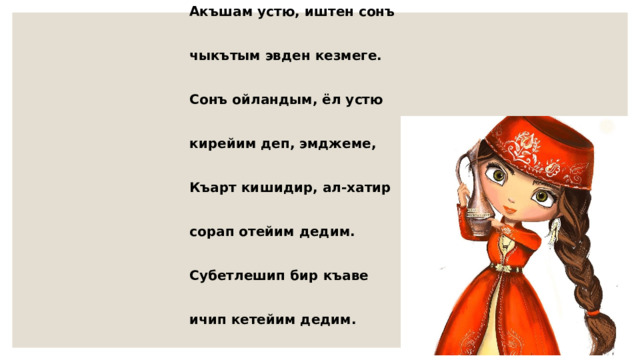 Акъшам устю, иштен сонъ  чыкътым эвден кезмеге.  Сонъ ойландым, ёл устю  кирейим деп, эмджеме,  Къарт кишидир, ал-хатир  сорап отейим дедим.  Субетлешип бир къаве  ичип кетейим дедим. 