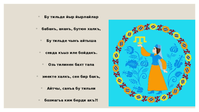 Бу тильде йыр йырлайлар  бабанъ, ананъ, бутюн халкъ,  Бу тильде чынъ айтыша  севда къыз иле бойдакъ.  Озь тилинен бахт тапа  эмекте халкъ, сен бир бакъ,  Айтчы, санъа бу тильни  бозмагъа ким берди акъ?! 