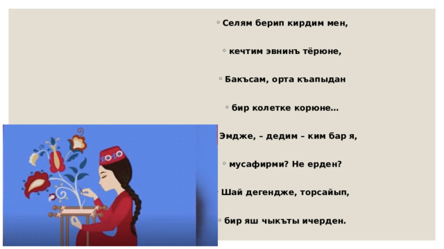 Селям берип кирдим мен,  кечтим эвнинъ тёрюне,  Бакъсам, орта къапыдан  бир колетке корюне…  - Эмдже, – дедим – ким бар я,  мусафирми? Не ерден?  Шай дегендже, торсайып,  бир яш чыкъты ичерден. 