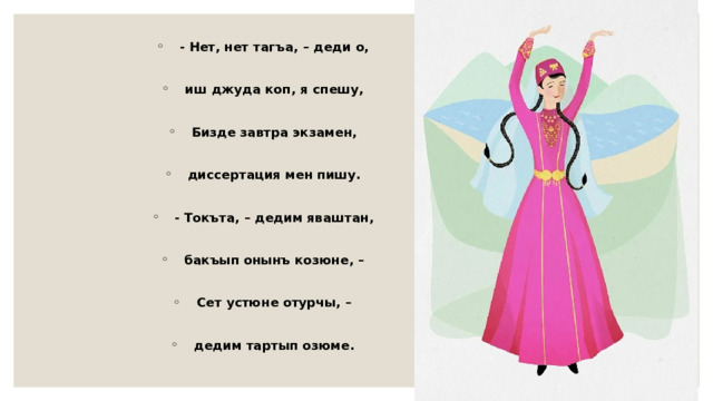 - Нет, нет тагъа, – деди о,  иш джуда коп, я спешу,  Бизде завтра экзамен,  диссертация мен пишу.  - Токъта, – дедим яваштан,  бакъып онынъ козюне, –  Сет устюне отурчы, –  дедим тартып озюме. 