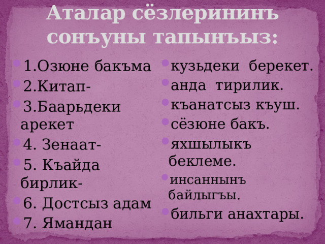 Аталар сёзлерининъ сонъуны тапынъыз: 1.Озюне бакъма 2.Китап- 3.Баарьдеки арекет 4. Зенаат- 5. Къайда бирлик- 6. Достсыз адам 7. Ямандан кузьдеки берекет. анда тирилик. къанатсыз къуш. сёзюне бакъ. яхшылыкъ беклеме. инсаннынъ байлыгъы. бильги анахтары. 