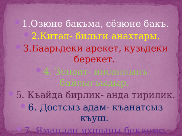 1.Озюне бакъма, сёзюне бакъ. 2.Китап- бильги анахтары. 3.Баарьдеки арекет, кузьдеки берекет. 4. Зенаат- инсаннынъ байлыгъыдыр. 5. Къайда бирлик- анда тирилик. 6. Достсыз адам- къанатсыз къуш. 7. Ямандан яхшыны беклеме. 