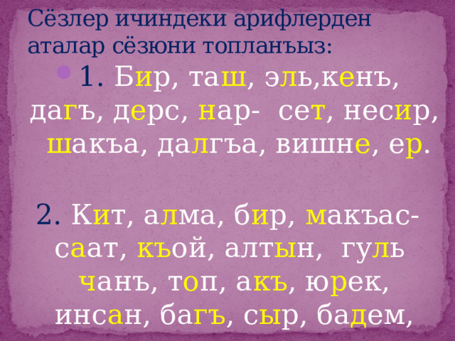 Сёзлер ичиндеки арифлерден аталар сёзюни топланъыз: 1. Б и р, та ш , э л ь,к е нъ, да г ъ, д е рс, н ар- се т , нес и р, ш акъа, да л гъа, вишн е , е р . 2. К и т, а л ма, б и р, м акъас- с а ат, къ ой, алт ы н, гу л ь ч анъ, т о п, а къ , ю р ек, инс а н, ба гъ , с ы р, ба д ем, акъ ы л, те р ек. 