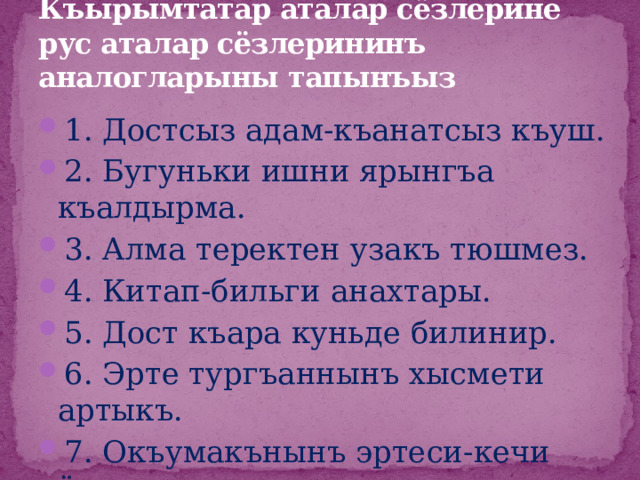 Къырымтатар аталар сёзлерине рус аталар сёзлерининъ аналогларыны тапынъыз 1. Достсыз адам-къанатсыз къуш. 2. Бугуньки ишни ярынгъа къалдырма. 3. Алма теректен узакъ тюшмез. 4. Китап-бильги анахтары. 5. Дост къара куньде билинир. 6. Эрте тургъаннынъ хысмети артыкъ. 7. Окъумакънынъ эртеси-кечи ёкъ. 8. Иши ёкънынъ ашы ёкъ. 