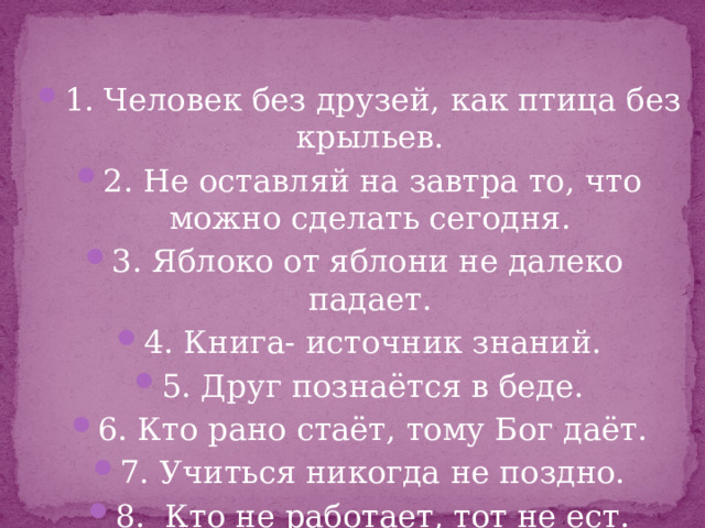 1. Человек без друзей, как птица без крыльев. 2. Не оставляй на завтра то, что можно сделать сегодня. 3. Яблоко от яблони не далеко падает. 4. Книга- источник знаний. 5. Друг познаётся в беде. 6. Кто рано стаёт, тому Бог даёт. 7. Учиться никогда не поздно. 8. Кто не работает, тот не ест. 