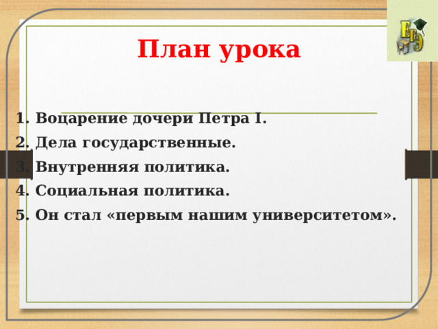 План урока 1. Воцарение дочери Петра I. 2. Дела государственные. 3. Внутренняя политика. 4. Социальная политика. 5. Он стал «первым нашим университетом». 