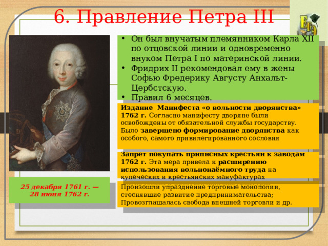 6. Правление Петра III Он был внучатым племянником Карла XII по отцовской линии и одновременно внуком Петра I по материнской линии. Фридрих II рекомендовал ему в жены Софью Фредерику Августу Анхальт-Цербстскую. Правил 6 месяцев. Издание Манифеста «о вольности дворянства» 1762 г. Согласно манифесту дворяне были освобождены от обязательной службы государству. Было завершено формирование дворянства как особого, самого привилегированного сословия Запрет покупать приписных крестьян к заводам 1762 г. Эта мера привела к расширению использования вольнонаёмного труда на купеческих и крестьянских мануфактурах 25 декабря 1761 г. — 28 июня 1762 г. Произошли упразднение торговые монополии, стеснявшие развитие предпринимательства; Провозглашалась свобода внешней торговли и др. 