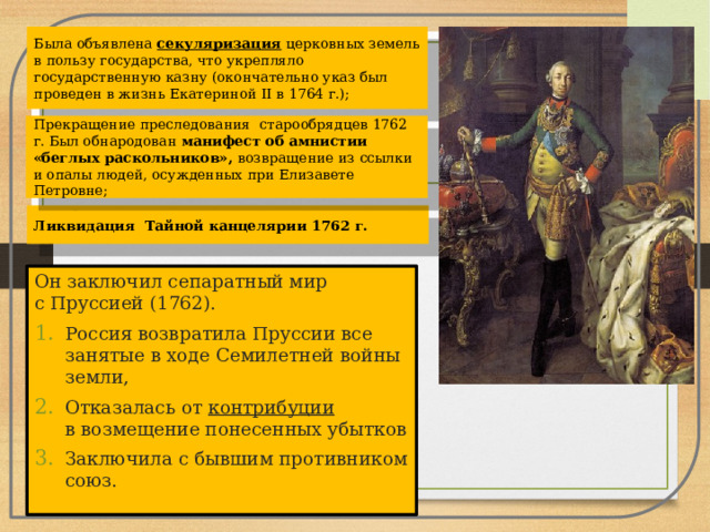 Была объявлена  секуляризация  церковных земель в пользу государства, что укрепляло государственную казну (окончательно указ был проведен в жизнь Екатериной II в 1764 г.); Прекращение преследования старообрядцев 1762 г. Был обнародован манифест об амнистии «беглых раскольников», возвращение из ссылки и опалы людей, осужденных при Елизавете Петровне; Ликвидация Тайной канцелярии 1762 г. Он заключил сепаратный мир с Пруссией (1762). Россия возвратила Пруссии все занятые в ходе Семилетней войны земли, Отказалась от  контрибуции в возмещение понесенных убытков Заключила с бывшим противником союз. 